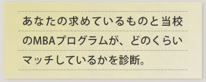 あなたの求めているものと当校のMBAプログラムが、どのくらいマッチしているかを診断。