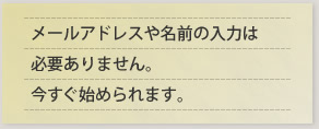 メールアドレスや名前の入力は必要ありません。今すぐ始められます。