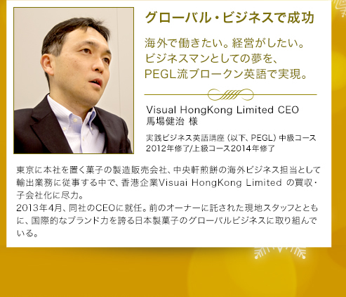 グローバル・ビジネスで成功 海外で働きたい。経営がしたい。ビジネスマンとしての夢を、PEGL流ブロークン英語で実現。 Visual HongKong Limited CEO馬場健治 様 実践ビジネス英語講座（以下、PEGL）中級コース2012年修了/上級コース2014年修了/マネジメント力トレーニング受講中 東京に本社を置く菓子の製造販売会社、中央軒煎餅の海外ビジネス担当として輸出業務に従事する中で、香港企業Visuai HongKong Limited の買収・子会社化に尽力。2013年4月、同社のCEOに就任。前のオーナーに託された現地スタッフとともに、国際的なブランド力を誇る日本製菓子のグローバルビジネスに取り組んでいる。