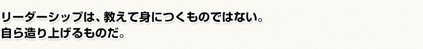 リーダーシップは、教えて身につくものではない。自ら造り上げるものだ。