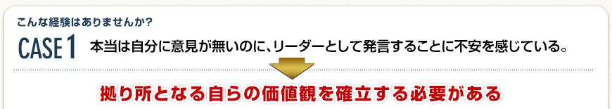 Case1 本当は自分に意見が無いのに、リーダーとして発言することに不安を感じている。→ 拠り所となる自らの価値観を確立する必要がある