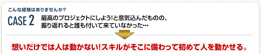 Case2 最高のプロジェクトにしよう！と意気込んだものの、振り返れると誰も付いて来ていなかった・・・→想いだけでは人は動かない！スキルがそこに備わって初めて人を動かせる。