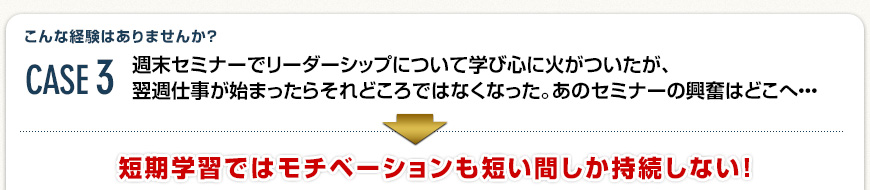 Case3 週末セミナーでリーダーシップについて学び心に火がついたが、翌週仕事が始まったらそれどころではなくなった。あのセミナーの興奮はどこへ・・・→ 短期学習ではモチベーションも短い間しか持続しない！