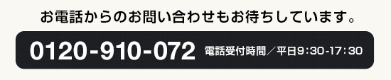 お電話・フォームからのお問い合わせもお待ちしています。0120-910-072 電話受付時間／平日9：30-17：30