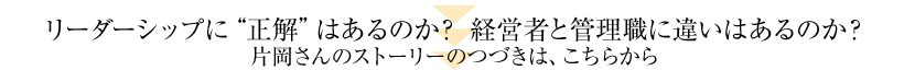 リーダーシップに“正解”はあるのか？　経営者と管理職に違いはあるのか？片岡さんのストーリーのつづきは、こちらから。