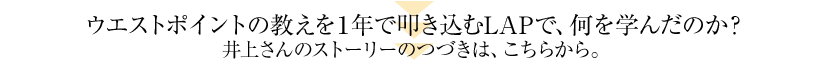 ウエストポイントの教えを１年で叩き込むLAPで、何を学んだのか？井上さんのストーリーのつづきは、こちらから。