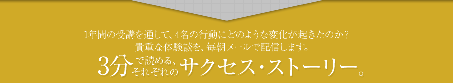 1年間の受講を通して、4名の行動にどのような変化が起きたのか？貴重な体験談を、毎朝メールで配信します。貴重な体験談を、毎朝メールで配信します。3分で読める、それぞれのサクセス・ストーリー。